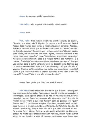 Aluno: As pessoas estão hipnotizadas.
Prof. Hélio: Não importa. Vocês estão hipnotizados?
Aluno: Não.
Prof. Hélio: Não. Então, quem fez assim (estalou os dedos),
“Acorda, um, dois, três”? Alguém fez assim e você acordou! Certo?
Porque todo mundo aqui sofreu a mesma lavagem cerebral. Acordou.
Portanto, qual é a dívida que vocês têm com quem fez “assim” (estalou
os dedos) e acordou? Ou como que vocês descobriram? Alguém passou
para vocês, há uma dívida com esse. Agora, “eu vou ficar feliz e não
passo para mais ninguém”, claro “descobri um segredinho para mim”.
Não passa para ninguém. Essa é a reação normal dos humanos. É o
normal. É o tal do “mundo materialista, vou levar vantagem”. Por que
vou contar para o outro vendedor que eu descobri uma técnica que
turbina as vendas dele? Não. Vai ficar só comigo. Só que não são só
vendas. E todo o sofrimento todo que existe que poderia ser resolvido?
Como é que faz? Você deixa a pessoa sofrendo e não fala? E não fala
por quê? Por quê? “Ah, o que vão pensar de mim?”
Aluno: Tem gente que fala: “Ah, você é louco”.
Prof. Hélio: Não importa se eles falam que é louco. Tem alguém
que precisa da informação. Esse alguém já está pronto para receber a
informação. Esse alguém precisa e se não for falado para ele, não vai
descobrir nunca. Como as pessoas vão descobrir isso? Através da
mídia? Vocês viram o que eles fizeram com as pessoas do “Quem
Somos Nós?” O problema é simples. Veja bem, ninguém está pedindo
para fazerem o trabalho do Nelson Mandela, do Mahatma Gandhi, do
Martin Luther King, porque cada um dá o que tem. Cada um na sua.
Se quiser fazer, ótimo. Precisa-se de muito voluntário no Universo,
porque há muito lugar precisando de um Mandela, de um Martin Luther
King, de um Gandhi, e não há pessoas suficientes para fazer esse
 