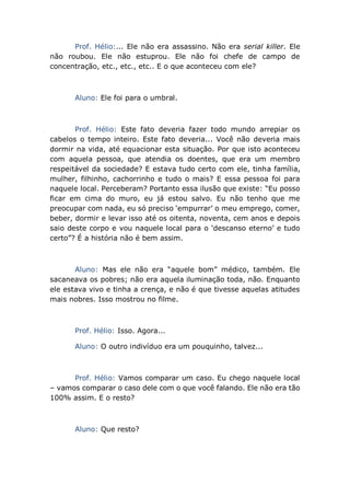Prof. Hélio:... Ele não era assassino. Não era serial killer. Ele
não roubou. Ele não estuprou. Ele não foi chefe de campo de
concentração, etc., etc., etc.. E o que aconteceu com ele?
Aluno: Ele foi para o umbral.
Prof. Hélio: Este fato deveria fazer todo mundo arrepiar os
cabelos o tempo inteiro. Este fato deveria... Você não deveria mais
dormir na vida, até equacionar esta situação. Por que isto aconteceu
com aquela pessoa, que atendia os doentes, que era um membro
respeitável da sociedade? E estava tudo certo com ele, tinha família,
mulher, filhinho, cachorrinho e tudo o mais? E essa pessoa foi para
naquele local. Perceberam? Portanto essa ilusão que existe: “Eu posso
ficar em cima do muro, eu já estou salvo. Eu não tenho que me
preocupar com nada, eu só preciso ‘empurrar’ o meu emprego, comer,
beber, dormir e levar isso até os oitenta, noventa, cem anos e depois
saio deste corpo e vou naquele local para o ‘descanso eterno’ e tudo
certo”? É a história não é bem assim.
Aluno: Mas ele não era “aquele bom” médico, também. Ele
sacaneava os pobres; não era aquela iluminação toda, não. Enquanto
ele estava vivo e tinha a crença, e não é que tivesse aquelas atitudes
mais nobres. Isso mostrou no filme.
Prof. Hélio: Isso. Agora...
Aluno: O outro indivíduo era um pouquinho, talvez...
Prof. Hélio: Vamos comparar um caso. Eu chego naquele local
– vamos comparar o caso dele com o que você falando. Ele não era tão
100% assim. E o resto?
Aluno: Que resto?
 