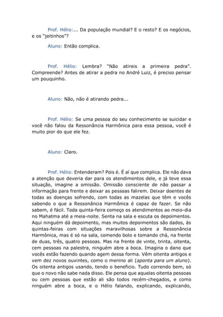 Prof. Hélio:... Da população mundial? E o resto? E os negócios,
e os “jeitinhos”?
Aluno: Então complica.
Prof. Hélio: Lembra? “Não atireis a primeira pedra”.
Compreende? Antes de atirar a pedra no André Luiz, é preciso pensar
um pouquinho.
Aluno: Não, não é atirando pedra...
Prof. Hélio: Se uma pessoa do seu conhecimento se suicidar e
você não falou da Ressonância Harmônica para essa pessoa, você é
muito pior do que ele fez.
Aluno: Claro.
Prof. Hélio: Entenderam? Pois é. É aí que complica. Ele não dava
a atenção que deveria dar para os atendimentos dele, e já teve essa
situação, imagine a omissão. Omissão consciente de não passar a
informação para frente e deixar as pessoas falirem. Deixar doentes de
todas as doenças sofrendo, com todas as mazelas que têm e vocês
sabendo o que a Ressonância Harmônica é capaz de fazer. Se não
sabem, é fácil. Toda quinta-feira começo os atendimentos ao meio-dia
no Mahatma até a meia-noite. Senta na sala e escuta os depoimentos.
Aqui ninguém dá depoimento, mas muitos depoimentos são dados, às
quintas-feiras com situações maravilhosas sobre a Ressonância
Harmônica, mas é só na sala, comendo bolo e tomando chá, na frente
de duas, três, quatro pessoas. Mas na frente de vinte, trinta, oitenta,
cem pessoas na palestra, ninguém abre a boca. Imagina o dano que
vocês estão fazendo quando agem dessa forma. Vêm oitenta antigos e
vem dez novos ouvintes, como o menino ali (aponta para um aluno).
Os oitenta antigos usando, tendo o beneficio. Tudo correndo bem, só
que o novo não sabe nada disso. Ele pensa que aquelas oitenta pessoas
ou cem pessoas que estão ali são todos recém-chegados, e como
ninguém abre a boca, e o Hélio falando, explicando, explicando,
 
