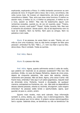 explicando, explicando a Física. E o Hélio tentando convencer as cem
pessoas de novo. E ninguém abre a boca. Sai o novo, vai embora, não
volta nunca mais. Se tivesse um depoimento, ele teria aberto uma
consciência e falado: “Epa, acho que essa coisa funciona. É melhor eu
assistir mais, é melhor eu vir, é melhor eu pesquisar, é melhor eu ler
o livro, assistir os DVDs”. Mas não há testemunho algum com
raríssimas exceções, quando eu, de vez em quando, peço: “Fulano,
beltrano, sicrano, você pode?” “Posso”. Então, levanta, fala. Mas isso
é raríssimo de acontecer. Sendo assim, não se dá depoimento nem no
local de trabalho. Nem na família. Nem para os amigos. Nem na
palestra e nem nada.
Aluno: E as pessoas, às vezes falam na sala: “Gente, em um
mês eu tive uma mudança, mas eu não tenho coragem de falar para
pessoas”, entendeu? Eu falo: “Não (...)”; nem vou falar o que eu falo;
deixa disso. Mas é verdade. Todas as quintas.
Prof. Hélio: Pois é.
Aluno: E a pessoa não fala.
Prof. Hélio: Agora, quanto sofrimento existe à volta de vocês,
que poderia ser resolvido se as pessoas soubessem? Mas isso não
acontece. Então, no caso do Espaço Mahatma, depois de cinco anos,
depois de cinquenta palestras, não saem das setenta, oitenta,
raramente cem pessoas. Não sai disso. Agora, uma coisa é certa: não
ficará nisso, entendeu? Isto aqui é um plano gigantesco, naquele local
da dimensão cima. Portanto, haverá a divulgação, de qualquer
maneira, extrapolará as fronteiras, etc., etc. Não está na dependência
dessas setenta pessoas, oitenta ou noventa, divulgarem. Ledo engano
entendeu? As pessoas estão tendo a oportunidade; agora, quer
guardar só para si, amém, amém.
Quanto mais recebe, mais será cobrado. Essa informação
também é, entra, debita, sai, credita. Isso é eletromagnetismo. Não
terá uma pessoa que irá te cobrar. O próprio campo eletromagnético
fará o ajuste. Sabendo disso, se beneficiou ou não se beneficiou? Se
 