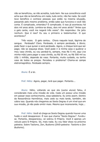 não se beneficiou, se não acredita, tudo bem. Na sua consciência você
acha que não se beneficiou em nada, tudo certo; não faz nada. Se você
teve benefício e conhece pessoas que estão na mesma situação,
passando pelo mesmo problema, então sabe que funciona e você não
conta. É complicado, entendeu? É complicado. E isso já aconteceu há
dois mil anos atrás. Lembra-se disso, dois mil anos atrás? “Antes que
o galo cante, você me negará três vezes”. Ele respondeu: De jeito
nenhum. Que é isso? Eu sou o primeiro a testemunhar. O que
aconteceu?
Três vezes. O galo cantou. Chora naquele local, lágrima de
sangue. Perdoado? Claro. Perdoado, é sempre perdoado, é óbvio;
pode fazer o que quiser e será perdoado. Agora, o cheque terá que ser
pago; não se esqueça disso. Você pode ir à minha casa e quebrar o
meu vaso chinês, eu vou perdoá-lo, sempre, mas R$ 5 mil, aqui (na
minha mão) para pagar o vaso chinês, ou R$ 50 mil, ou R$ 500 mil ou
US$ 1 milhão, depende do vaso. Portanto, muito cuidado, eu tenho
vaso de todos os preços. Percebeu o problema? Chama-se campo
eletromagnético. Perdoado sempre.
Aluno: É a lei.
Prof. Hélio: Agora, pagar, terá que pagar. Portanto...
Aluno: Hélio, voltando ao que ela (outra aluna) falou, é
considerado mais uma missão de vida. Cada um possui uma missão
em passar esse conhecimento, essa sabedoria. Eu sinto assim. Dentro
da Ressonância Harmônica, mais cedo ou mais tarde, também, ele
cobra isso. Quando nós chegamos ao Sexto Degrau é um nível que em
sua missão, já não pode omitir mais. Mesmo que inconsciente, hoje...
Prof. Hélio: Você só chega ao Sexto Degrau quando houver uma
fusão e você desaparecer. É isso que chama “Sexto Degrau”. Fundiu-
se. Portanto, desapareceu; só sobrou O Próprio. Você é apenas um
veículo para O Próprio. Só, mais nada. Eu vou falar disso na próxima
palestra. Sobre Taoísmo, Zen, Budismo (DVD-palestra: Taoísmo e Zen
Budismo).
 