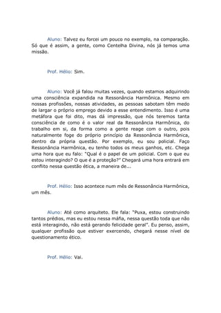 Aluno: Talvez eu forcei um pouco no exemplo, na comparação.
Só que é assim, a gente, como Centelha Divina, nós já temos uma
missão.
Prof. Hélio: Sim.
Aluno: Você já falou muitas vezes, quando estamos adquirindo
uma consciência expandida na Ressonância Harmônica. Mesmo em
nossas profissões, nossas atividades, as pessoas sabotam têm medo
de largar o próprio emprego devido a esse entendimento. Isso é uma
metáfora que foi dito, mas dá impressão, que nós teremos tanta
consciência de como é o valor real da Ressonância Harmônica, do
trabalho em si, da forma como a gente reage com o outro, pois
naturalmente foge do próprio princípio da Ressonância Harmônica,
dentro da própria questão. Por exemplo, eu sou policial. Faço
Ressonância Harmônica, eu tenho todos os meus ganhos, etc. Chega
uma hora que eu falo: “Qual é o papel de um policial. Com o que eu
estou interagindo? O que é a proteção?” Chegará uma hora entrará em
conflito nessa questão ética, a maneira de...
Prof. Hélio: Isso acontece num mês de Ressonância Harmônica,
um mês.
Aluno: Até como arquiteto. Ele fala: “Puxa, estou construindo
tantos prédios, mas eu estou nessa máfia, nessa questão toda que não
está interagindo, não está gerando felicidade geral”. Eu penso, assim,
qualquer profissão que estiver exercendo, chegará nesse nível de
questionamento ético.
Prof. Hélio: Vai.
 