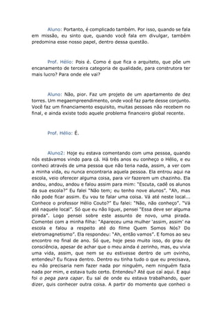Aluno: Portanto, é complicado também. Por isso, quando se fala
em missão, eu sinto que, quando você fala em divulgar, também
predomina esse nosso papel, dentro dessa questão.
Prof. Hélio: Pois é. Como é que fica o arquiteto, que põe um
encanamento de terceira categoria de qualidade, para construtora ter
mais lucro? Para onde ele vai?
Aluno: Não, pior. Faz um projeto de um apartamento de dez
torres. Um megaempreendimento, onde você faz parte desse conjunto.
Você faz um financiamento esquisito, muitas pessoas não recebem no
final, e ainda existe todo aquele problema financeiro global recente.
Prof. Hélio: É.
Aluno2: Hoje eu estava comentando com uma pessoa, quando
nós estávamos vindo para cá. Há três anos eu conheço o Hélio, e eu
conheci através de uma pessoa que não teria nada, assim, a ver com
a minha vida, eu nunca encontraria aquela pessoa. Ela entrou aqui na
escola, veio oferecer alguma coisa, para vir fazerem um chazinho. Ela
andou, andou, andou e falou assim para mim: “Escuta, cadê os alunos
da sua escola?” Eu falei “Não tem; eu tenho nove alunos”. “Ah, mas
não pode ficar assim. Eu vou te falar uma coisa. Vá até neste local...
Conhece o professor Hélio Couto?” Eu falei: “Não, não conheço”. “Vá
até naquele local”. Só que eu não liguei, pensei “Essa deve ser alguma
pirada”. Logo pensei sobre este assunto de novo, uma pirada.
Comentei com a minha filha: “Apareceu uma mulher ‘assim, assim’ na
escola e falou a respeito até do filme Quem Somos Nós? Do
eletromagnetismo”. Ela respondeu: “Ah, então vamos”. E fomos ao seu
encontro no final de ano. Só que, hoje peso muito isso, do grau de
consciência, apesar de achar que o meu ainda é zerinho, mas, eu vivia
uma vida, assim, que nem se eu estivesse dentro de um ovinho,
entendeu? Eu ficava dentro. Dentro eu tinha tudo o que eu precisava,
eu não precisaria nem fazer nada por ninguém, nem ninguém fazia
nada por mim, e estava tudo certo. Entendeu? Até que caí aqui. E aqui
foi o pega para capar. Eu saí de onde eu estava trabalhando, quer
dizer, quis conhecer outra coisa. A partir do momento que conheci o
 