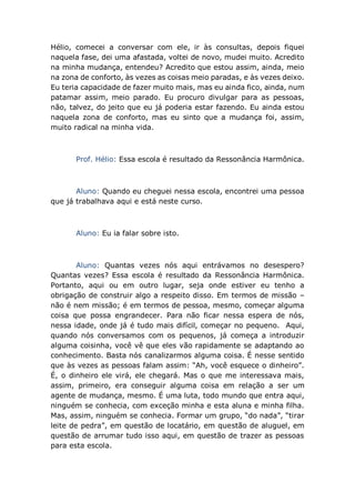 Hélio, comecei a conversar com ele, ir às consultas, depois fiquei
naquela fase, dei uma afastada, voltei de novo, mudei muito. Acredito
na minha mudança, entendeu? Acredito que estou assim, ainda, meio
na zona de conforto, às vezes as coisas meio paradas, e às vezes deixo.
Eu teria capacidade de fazer muito mais, mas eu ainda fico, ainda, num
patamar assim, meio parado. Eu procuro divulgar para as pessoas,
não, talvez, do jeito que eu já poderia estar fazendo. Eu ainda estou
naquela zona de conforto, mas eu sinto que a mudança foi, assim,
muito radical na minha vida.
Prof. Hélio: Essa escola é resultado da Ressonância Harmônica.
Aluno: Quando eu cheguei nessa escola, encontrei uma pessoa
que já trabalhava aqui e está neste curso.
Aluno: Eu ia falar sobre isto.
Aluno: Quantas vezes nós aqui entrávamos no desespero?
Quantas vezes? Essa escola é resultado da Ressonância Harmônica.
Portanto, aqui ou em outro lugar, seja onde estiver eu tenho a
obrigação de construir algo a respeito disso. Em termos de missão –
não é nem missão; é em termos de pessoa, mesmo, começar alguma
coisa que possa engrandecer. Para não ficar nessa espera de nós,
nessa idade, onde já é tudo mais difícil, começar no pequeno. Aqui,
quando nós conversamos com os pequenos, já começa a introduzir
alguma coisinha, você vê que eles vão rapidamente se adaptando ao
conhecimento. Basta nós canalizarmos alguma coisa. É nesse sentido
que às vezes as pessoas falam assim: “Ah, você esquece o dinheiro”.
É, o dinheiro ele virá, ele chegará. Mas o que me interessava mais,
assim, primeiro, era conseguir alguma coisa em relação a ser um
agente de mudança, mesmo. É uma luta, todo mundo que entra aqui,
ninguém se conhecia, com exceção minha e esta aluna e minha filha.
Mas, assim, ninguém se conhecia. Formar um grupo, “do nada”, “tirar
leite de pedra”, em questão de locatário, em questão de aluguel, em
questão de arrumar tudo isso aqui, em questão de trazer as pessoas
para esta escola.
 