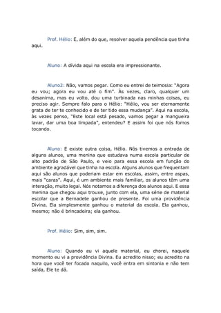 Prof. Hélio: E, além do que, resolver aquela pendência que tinha
aqui.
Aluno: A dívida aqui na escola era impressionante.
Aluno2: Não, vamos pegar. Como eu entrei de teimosia: “Agora
eu vou; agora eu vou até o fim”. Às vezes, claro, qualquer um
desanima, mas eu volto, dou uma turbinada nas minhas coisas, eu
preciso agir. Sempre falo para o Hélio: “Hélio, vou ser eternamente
grata de ter te conhecido e de ter tido essa mudança”. Aqui na escola,
às vezes penso, “Este local está pesado, vamos pegar a mangueira
lavar, dar uma boa limpada”, entendeu? E assim foi que nós fomos
tocando.
Aluno: E existe outra coisa, Hélio. Nós tivemos a entrada de
alguns alunos, uma menina que estudava numa escola particular de
alto padrão de São Paulo, e veio para essa escola em função do
ambiente agradável que tinha na escola. Alguns alunos que frequentam
aqui são alunos que poderiam estar em escolas, assim, entre aspas,
mais “caras”. Aqui, é um ambiente mais familiar, os alunos têm uma
interação, muito legal. Nós notamos a diferença dos alunos aqui. E essa
menina que chegou aqui trouxe, junto com ela, uma série de material
escolar que a Bernadete ganhou de presente. Foi uma providência
Divina. Ela simplesmente ganhou o material da escola. Ela ganhou,
mesmo; não é brincadeira; ela ganhou.
Prof. Hélio: Sim, sim, sim.
Aluno: Quando eu vi aquele material, eu chorei, naquele
momento eu vi a providência Divina. Eu acredito nisso; eu acredito na
hora que você ter focado naquilo, você entra em sintonia e não tem
saída, Ele te dá.
 
