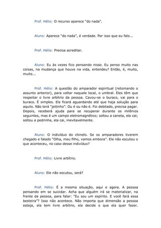 Prof. Hélio: O recurso aparece “do nada”.
Aluno: Aparece “do nada”, é verdade. Por isso que eu falo...
Prof. Hélio: Precisa acreditar.
Aluno: Eu às vezes fico pensando nisso. Eu penso muito nas
coisas, na mudança que houve na vida, entendeu? Então, é, muito,
muito...
Prof. Hélio: A questão do amparador espiritual (retomando o
assunto anterior), para voltar naquele local, o umbral. Eles têm que
respeitar o livre arbítrio da pessoa. Cavou-se o buraco, vai para o
buraco. É simples. Ele ficará aguardando até que haja solução para
aquilo. Não terá “jeitinho”. Ou é ou não é. Foi debitado, precisa pagar.
Depois, receberá ajuda para se recuperar durante os milênios
seguintes, mas é um campo eletromagnético; soltou a caneta, ela cai;
soltou a pedrinha, ela cai, inevitavelmente.
Aluno: O indivíduo do chinelo. Se os amparadores tiverem
chegado e falado “Olha, meu filho, vamos embora”. Ele não escutou o
que aconteceu, no caso desse indivíduo?
Prof. Hélio: Livre arbítrio.
Aluno: Ele não escutou, será?
Prof. Hélio: É a mesma situação, aqui e agora. A pessoa
pensando em se suicidar. Acha que alguém irá se materializar, na
frente da pessoa, para falar: “Eu sou um espírito. E você fará essa
besteira”? Isso não acontece. Não importa que dimensão a pessoa
esteja, ela tem livre arbítrio, ela decide o que ela quer fazer.
 
