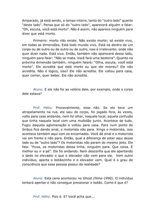Amparado, já está sendo, o tempo inteiro, tanto do “outro lado” quanto
“deste lado”. Pensa que só do “outro lado”, aparecerá alguém e falar:
“Oh, escuta, você está morto”. Não é assim, não aparece ninguém para
dizer que está morto.
Primeiro: morto não existe. Não existe morte; só existe vivo,
em todas as dimensões. Está todo mundo vivo. Está-se dentro de um
corpo ou de outro ou de outro ou de outro, isso é irrelevante; onde não
quer dizer nada. Está vivo. Então, também não aparecerá desse lado,
ninguém para falar: “Não se mata. Você fará uma besteira”. Quanto na
próxima dimensão também, ninguém falará: “Olha, escuta, você está
morto”. Ele acredita que está morto ou que ele morreu? Ele não
acredita. Não é lógico, isso? Ele não acredita. Ele voltou para casa,
quer comer, quer beber. Ele não acredita.
Aluno: E ele não foi ao velório dele, por exemplo, onde o corpo
dele estava?
Prof. Hélio: Provavelmente, esse não. Se ele teve um
atropelamento na rua, ele saiu do corpo, foi jogado fora, às vezes,
volta para casa andando, nem foi olhar, naquele local, aquela confusão
que tinha naquele local com uma multidão junto. Acontece de tudo.
Fugiu daquela aglomeração e voltou para casa. Para num ponto de
ônibus fica dando sinal, o motorista não para. Xinga o motorista, isso
acontece também aqui com os encarnados. Você dá sinal e o motorista
vai em frente e não para. Então, qual a diferença de estar aqui desse
lado ou do “outro lado”? Os motoristas não param do mesmo jeito. Ele
fala: “Puxa, os motoristas dessa linha, ninguém para. Que coisa. É
melhor eu ir a pé”. Ele foi andando. Nem desconfia que ele apertando
o dedo no elevador e que o elevador não vem para ele. Vem outro
indivíduo, aperta o botãozinho e o elevador vem. Qual é o grau de
consciência que essa pessoa possui da realidade?
Aluno: Esta cena aconteceu no Ghost (filme-1990). O indivíduo
tentará apertar e não consegue pressionar o botão. Como é que é?
Prof. Hélio: Pois é. E? Você acha que...
 