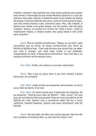 trabalho. Ninguém está pedindo isso. Está sendo pedindo para passar
para frente à informação de que existe Mecânica Quântica e o que ela
significa. Que pode resolver o problema assim (num estalar de dedos)
da pessoa. A pessoa sofrendo sem parar, já foi em tudo quanto é lugar,
com dois meses resolveu tudo. Inúmeros casos. Mas, não é falado. A
pessoa que recebe uma graça dessas, ela fica quieta, não fala para
ninguém. Porque, se tivesse um mínimo de “boca a boca”, vocês já
imaginaram? Agora, a pessoa recebe uma graça dessa e não conta
para ninguém?
Aluno: Mas eu também acredito que: “Nossa, eu vou falar”, pela
consciência que eu tenho, do pouco conhecimento que tenho de
Mecânica Quântica hoje. Todo esse ativismo que existe hoje, de saber
que tudo é energia, que você pode mudar a sua realidade,
independente de fazer a Ressonância Harmônica, mas você fala e as
pessoas precisam ainda daquela coisa...
Prof. Hélio: Então, ela continua no mundo materialista.
Aluno: Mas o que eu quero dizer é que nem sempre a gente
pensa que vai conseguir.
Prof. Hélio: Vocês só têm que perguntar para pessoa, se ela já
ouviu falar de átomo. É só isso.
Prof. Hélio: Eu tenho cliente que é balconista de shopping. Se
eu pergunto: “Você já ouviu falar de átomo?”, “Não, nunca”. Em que
grau de consciência está essa pessoa? Está em uma consciência de R$
600,00 por mês. Quanto vale a consciência dela? Ela faz e serve
cafezinho, trabalha bastante. Quanto vale essa consciência? Vale R$
600,00.
Aluno: No caso dela, ela falou com outras pessoas. Mas ela não
tem a própria consciência dela, ou isso não tem nada a ver?
 
