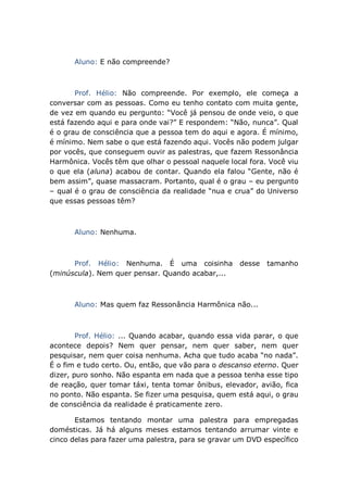 Aluno: E não compreende?
Prof. Hélio: Não compreende. Por exemplo, ele começa a
conversar com as pessoas. Como eu tenho contato com muita gente,
de vez em quando eu pergunto: “Você já pensou de onde veio, o que
está fazendo aqui e para onde vai?” E respondem: “Não, nunca”. Qual
é o grau de consciência que a pessoa tem do aqui e agora. É mínimo,
é mínimo. Nem sabe o que está fazendo aqui. Vocês não podem julgar
por vocês, que conseguem ouvir as palestras, que fazem Ressonância
Harmônica. Vocês têm que olhar o pessoal naquele local fora. Você viu
o que ela (aluna) acabou de contar. Quando ela falou “Gente, não é
bem assim”, quase massacram. Portanto, qual é o grau – eu pergunto
– qual é o grau de consciência da realidade “nua e crua” do Universo
que essas pessoas têm?
Aluno: Nenhuma.
Prof. Hélio: Nenhuma. É uma coisinha desse tamanho
(minúscula). Nem quer pensar. Quando acabar,...
Aluno: Mas quem faz Ressonância Harmônica não...
Prof. Hélio: ... Quando acabar, quando essa vida parar, o que
acontece depois? Nem quer pensar, nem quer saber, nem quer
pesquisar, nem quer coisa nenhuma. Acha que tudo acaba “no nada”.
É o fim e tudo certo. Ou, então, que vão para o descanso eterno. Quer
dizer, puro sonho. Não espanta em nada que a pessoa tenha esse tipo
de reação, quer tomar táxi, tenta tomar ônibus, elevador, avião, fica
no ponto. Não espanta. Se fizer uma pesquisa, quem está aqui, o grau
de consciência da realidade é praticamente zero.
Estamos tentando montar uma palestra para empregadas
domésticas. Já há alguns meses estamos tentando arrumar vinte e
cinco delas para fazer uma palestra, para se gravar um DVD específico
 