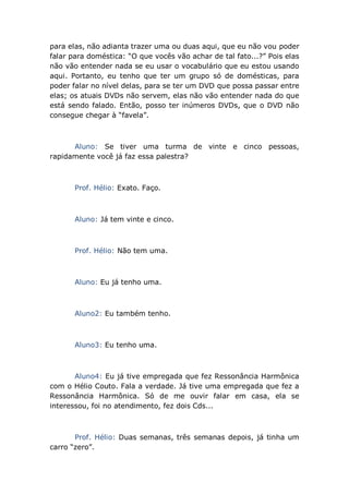 para elas, não adianta trazer uma ou duas aqui, que eu não vou poder
falar para doméstica: “O que vocês vão achar de tal fato...?” Pois elas
não vão entender nada se eu usar o vocabulário que eu estou usando
aqui. Portanto, eu tenho que ter um grupo só de domésticas, para
poder falar no nível delas, para se ter um DVD que possa passar entre
elas; os atuais DVDs não servem, elas não vão entender nada do que
está sendo falado. Então, posso ter inúmeros DVDs, que o DVD não
consegue chegar à “favela”.
Aluno: Se tiver uma turma de vinte e cinco pessoas,
rapidamente você já faz essa palestra?
Prof. Hélio: Exato. Faço.
Aluno: Já tem vinte e cinco.
Prof. Hélio: Não tem uma.
Aluno: Eu já tenho uma.
Aluno2: Eu também tenho.
Aluno3: Eu tenho uma.
Aluno4: Eu já tive empregada que fez Ressonância Harmônica
com o Hélio Couto. Fala a verdade. Já tive uma empregada que fez a
Ressonância Harmônica. Só de me ouvir falar em casa, ela se
interessou, foi no atendimento, fez dois Cds...
Prof. Hélio: Duas semanas, três semanas depois, já tinha um
carro “zero”.
 