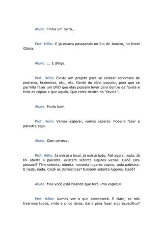 Aluno: Tinha um carro...
Prof. Hélio: E já estava passeando no Rio de Janeiro, no Hotel
Glória.
Aluno: ... E dirige.
Prof. Hélio: Existe um projeto para se colocar serventes de
pedreiro, faxineiros, etc., etc. Gente do nível popular, para que se
permita fazer um DVD que elas possam levar para dentro da favela e
tirar as cópias e que aquilo. Que corra dentro da “favela”.
Aluno: Muito bom.
Prof. Hélio: Vamos esperar, vamos esperar. Poderia fazer a
palestra aqui.
Aluno: Com certeza.
Prof. Hélio: Já existe o local, já existe tudo. Até agora, nada. Já
foi aberta a palestra, existem setenta lugares vazios. Cadê este
pessoal? Têm setenta, oitenta, noventa lugares vazios, toda palestra.
E nada, nada. Cadê as domésticas? Existem setenta lugares. Cadê?
Aluno: Mas você está falando que terá uma especial.
Prof. Hélio: Vamos ver o que acontecerá. É claro, se nós
tivermos todas, vinte e cinco delas, daria para fazer algo específico?
 