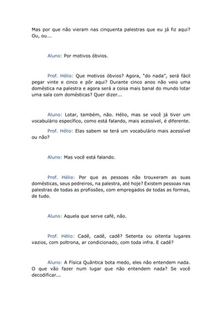 Mas por que não vieram nas cinquenta palestras que eu já fiz aqui?
Ou, ou...
Aluno: Por motivos óbvios.
Prof. Hélio: Que motivos óbvios? Agora, “do nada”, será fácil
pegar vinte e cinco e pôr aqui? Durante cinco anos não veio uma
doméstica na palestra e agora será a coisa mais banal do mundo lotar
uma sala com domésticas? Quer dizer...
Aluno: Lotar, também, não. Hélio, mas se você já tiver um
vocabulário específico, como está falando, mais acessível, é diferente.
Prof. Hélio: Elas sabem se terá um vocabulário mais acessível
ou não?
Aluno: Mas você está falando.
Prof. Hélio: Por que as pessoas não trouxeram as suas
domésticas, seus pedreiros, na palestra, até hoje? Existem pessoas nas
palestras de todas as profissões, com empregados de todas as formas,
de tudo.
Aluno: Aquela que serve café, não.
Prof. Hélio: Cadê, cadê, cadê? Setenta ou oitenta lugares
vazios, com poltrona, ar condicionado, com toda infra. E cadê?
Aluno: A Física Quântica bota medo, eles não entendem nada.
O que vão fazer num lugar que não entendem nada? Se você
decodificar...
 