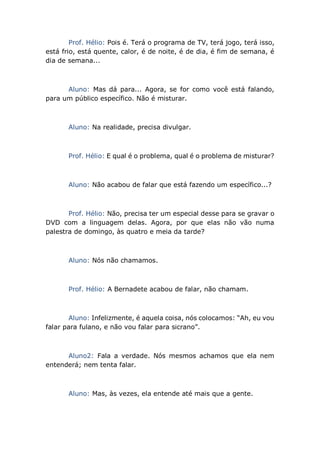 Prof. Hélio: Pois é. Terá o programa de TV, terá jogo, terá isso,
está frio, está quente, calor, é de noite, é de dia, é fim de semana, é
dia de semana...
Aluno: Mas dá para... Agora, se for como você está falando,
para um público específico. Não é misturar.
Aluno: Na realidade, precisa divulgar.
Prof. Hélio: E qual é o problema, qual é o problema de misturar?
Aluno: Não acabou de falar que está fazendo um específico...?
Prof. Hélio: Não, precisa ter um especial desse para se gravar o
DVD com a linguagem delas. Agora, por que elas não vão numa
palestra de domingo, às quatro e meia da tarde?
Aluno: Nós não chamamos.
Prof. Hélio: A Bernadete acabou de falar, não chamam.
Aluno: Infelizmente, é aquela coisa, nós colocamos: “Ah, eu vou
falar para fulano, e não vou falar para sicrano”.
Aluno2: Fala a verdade. Nós mesmos achamos que ela nem
entenderá; nem tenta falar.
Aluno: Mas, às vezes, ela entende até mais que a gente.
 