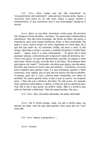 Prof. Hélio: Esse “capaz que ela não entenderá” ou
“provavelmente não entenderá”, valia até dez minutos atrás. Agora, o
raciocínio será outro ou se não teve, daqui a pouco haverá o
entendimento. O que aconteceu com a sua empregada? (dirige-se à
aluna).
Aluno: Bom, eu vou falar. Aconteceu muita coisa. No primeiro
CD. Chegou à frente do Hélio – ela falou: “Eu quero fazer a Ressonância
Harmônica”. Ela não tinha formação. Na frente do Hélio, ela sentiu a
frequência, teve uma reação fortíssima, física, e ficou encantada. Ela
pediu o carro, queria dirigir um carro registrado no nome dela, foi o
que ela quis pedir ali, no momento. Então, ela teve o carro. E não
dirigia. Aprendeu a dirigir e vai para o trabalho dirigindo e o Hélio falou
assim: – agora, essa é a coisa interessante – “A águia não é para
qualquer pessoa; você precisa pôr a águia em salas de diretores, etc.”
Tinha uma águia, no local de atendimento, grande, eu peguei e levei
para casa. Deixei na sala, uns três dias. E ele falou, “Se a pessoa olhar
para águia, ela ‘voará’.” Conclusão: ela olhou para águia, ela não sabia.
Ela falou que ficaria na minha casa ad infinitum. Entretanto, arrumou
outro trabalho para ganhar mais. É o que aconteceu quando o Hélio
comentou, mas, depois, ela viu que não era aquilo, ela não se satisfez.
A pessoa, para dar o “voo”, precisa estar preparada, em todos os
sentidos “Eu quero ganhar mais, é isso o que eu quero, me preparei
para...” Mas não era o dinheiro. Ela falou “Eu não quero. Fui naquele
local, ganhava cesta básica, o dobro, o triplo do que eu ganhava aqui,
mas não é isso o que quero. Eu prefiro voltar. Não é o dinheiro que
está me fazendo a diferença.” Mas ela experimentou. Ela saiu...
Prof. Hélio: Saiu. Ela pediu demissão, ela pediu demissão.
Aluno: Ela é minha amiga, volta, vai até a minha casa, me
atende em tudo, mas ela saiu para ganhar mais, para dar um “voo”
mais alto.
Prof. Hélio: Agora, a pergunta é: ...
Aluno: Crescer.
 