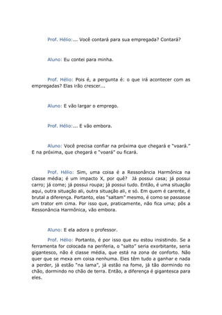 Prof. Hélio:... Você contará para sua empregada? Contará?
Aluno: Eu contei para minha.
Prof. Hélio: Pois é, a pergunta é: o que irá acontecer com as
empregadas? Elas irão crescer...
Aluno: E vão largar o emprego.
Prof. Hélio:... E vão embora.
Aluno: Você precisa confiar na próxima que chegará e “voará.”
E na próxima, que chegará e “voará” ou ficará.
Prof. Hélio: Sim, uma coisa é a Ressonância Harmônica na
classe média; é um impacto X, por quê? Já possui casa; já possui
carro; já come; já possui roupa; já possui tudo. Então, é uma situação
aqui, outra situação ali, outra situação ali, e só. Em quem é carente, é
brutal a diferença. Portanto, elas “saltam” mesmo, é como se passasse
um trator em cima. Por isso que, praticamente, não fica uma; pôs a
Ressonância Harmônica, vão embora.
Aluno: E ela adora o professor.
Prof. Hélio: Portanto, é por isso que eu estou insistindo. Se a
ferramenta for colocada na periferia, o “salto” seria exorbitante, seria
gigantesco, não é classe média, que está na zona de conforto. Não
quer que se mexa em coisa nenhuma. Eles têm tudo a ganhar e nada
a perder, já estão “na lama”, já estão na fome, já tão dormindo no
chão, dormindo no chão de terra. Então, a diferença é gigantesca para
eles.
 