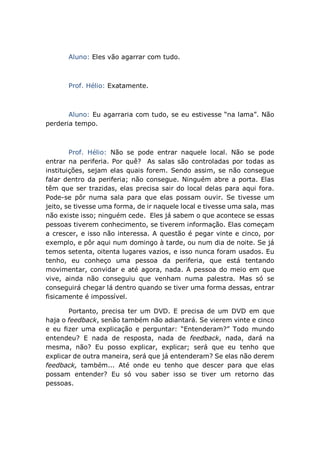 Aluno: Eles vão agarrar com tudo.
Prof. Hélio: Exatamente.
Aluno: Eu agarraria com tudo, se eu estivesse “na lama”. Não
perderia tempo.
Prof. Hélio: Não se pode entrar naquele local. Não se pode
entrar na periferia. Por quê? As salas são controladas por todas as
instituições, sejam elas quais forem. Sendo assim, se não consegue
falar dentro da periferia; não consegue. Ninguém abre a porta. Elas
têm que ser trazidas, elas precisa sair do local delas para aqui fora.
Pode-se pôr numa sala para que elas possam ouvir. Se tivesse um
jeito, se tivesse uma forma, de ir naquele local e tivesse uma sala, mas
não existe isso; ninguém cede. Eles já sabem o que acontece se essas
pessoas tiverem conhecimento, se tiverem informação. Elas começam
a crescer, e isso não interessa. A questão é pegar vinte e cinco, por
exemplo, e pôr aqui num domingo à tarde, ou num dia de noite. Se já
temos setenta, oitenta lugares vazios, e isso nunca foram usados. Eu
tenho, eu conheço uma pessoa da periferia, que está tentando
movimentar, convidar e até agora, nada. A pessoa do meio em que
vive, ainda não conseguiu que venham numa palestra. Mas só se
conseguirá chegar lá dentro quando se tiver uma forma dessas, entrar
fisicamente é impossível.
Portanto, precisa ter um DVD. E precisa de um DVD em que
haja o feedback, senão também não adiantará. Se vierem vinte e cinco
e eu fizer uma explicação e perguntar: “Entenderam?” Todo mundo
entendeu? E nada de resposta, nada de feedback, nada, dará na
mesma, não? Eu posso explicar, explicar; será que eu tenho que
explicar de outra maneira, será que já entenderam? Se elas não derem
feedback, também... Até onde eu tenho que descer para que elas
possam entender? Eu só vou saber isso se tiver um retorno das
pessoas.
 