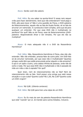 Aluno: Senão você não saberá.
Prof. Hélio: Eu vou saber na quinta-feira? E essas nem sequer
virão para fazer atendimento. Será que não entenderam? Você pega o
DVD, põe para tocar e? Não é uma questão de Física, o DVD palestra
de Relacionamentos, aquele não se fala de Dupla Fenda; ali se fala de
arrumar um namorado. E o protocolo é bem simples, acho que dá para
qualquer um entender. Por que esse DVD não é multiplicado na
periferia? Por quê? Não os de Física; esse de Relacionamentos (DVD-
palestra: Reaprendendo Amar e Ser Amado). Por que ele não se
multiplica?
Aluno: O mais adequado não é o DVD da Ressonância
Harmônica?
Prof. Hélio: Não, Ressonância Harmônica é Física, elas não vão
entender. Não vão entender, precisa falar de outro jeito. Um DVD fala
só de arrumar namorado, por que esse não é multiplicado? Quantas
amigas vocês têm que estão procurando achar alguém e não encontra?
E que é um após o outro, uma cadeia infinita de pessoas, onde não dá
certo e nada. Por que esse DVD não é multiplicado e não é passado de
mão em mão e não é copiado? Por quê?
Quer dizer, nem de relacionamentos não se fala? Nem de
relacionamento não se fala. Você possui uma amiga que está nessa
situação e o que custa? Quanto custa? R$ 1,50, R$ 2,00? Quanto custa
um DVD virgem?
Aluno: R$ 0,80. (Oitenta centavos)
Prof. Hélio: R$ 0,80 para tirar uma cópia de um DVD.
Aluno: Eu fiz mais de cem da palestra Ressonância Harmônica
que está “voando” por aí. Já mandei para outros Estados, inclusive.
 