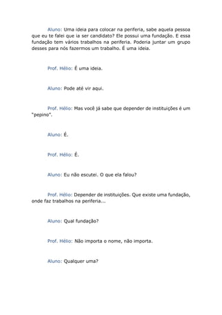 Aluno: Uma ideia para colocar na periferia, sabe aquela pessoa
que eu te falei que ia ser candidato? Ele possui uma fundação. E essa
fundação tem vários trabalhos na periferia. Poderia juntar um grupo
desses para nós fazermos um trabalho. É uma ideia.
Prof. Hélio: É uma ideia.
Aluno: Pode até vir aqui.
Prof. Hélio: Mas você já sabe que depender de instituições é um
“pepino”.
Aluno: É.
Prof. Hélio: É.
Aluno: Eu não escutei. O que ela falou?
Prof. Hélio: Depender de instituições. Que existe uma fundação,
onde faz trabalhos na periferia...
Aluno: Qual fundação?
Prof. Hélio: Não importa o nome, não importa.
Aluno: Qualquer uma?
 