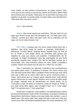 meia. Então, se eles tiverem conhecimento, as coisas mudam. Mas,
como que se tem acesso a uma escola, dentro do território deles? Pede
para diretora para te ajudar. Pede para ver se permitem que faça uma
palestra. Eu já pedi, no quarto andar. Eu pedi. Sabe o que eles falaram?
“Não pode falar isso para o povo”.
Aluno: Que absurdo.
Aluno2: Mas existe aquilo que você falou: “Só que você irá num
lugar que atrairá coisas que irão atrapalhar etc.” Eu falei para você:
“Vamos”. Lembra que falou isso para mim? Se eu estivesse em tal
lugar, já iria ter todo entrave e tal.
Prof. Hélio: A pessoa que me levou nessa Emeief para dar a
palestra, não tinha medo de perder o emprego. Entenderam a
diferença? “O Hélio falará”. Quando fomos naquele local, no final da
Av. D. Pedro I, num órgão oficial, foi permitido pela pessoa que
trabalha lá, para que desse uma palestra. Imediatamente ele foi
chamado no órgão competente, para dar explicações do que tinha
acontecido naquele local. Acabou. Ele não foi demitido, porque ele é
concursado, mas, caso contrário, estava em risco. Então, a questão é
simples. Existe uma escola que dá para eu ir falar? Eu vou falar.
Mas é necessário ter absoluta consciência das consequências
que aquilo pode trazer. O problema é simples. Por muito menos que
isso não está sendo feito? Não é verdade? Muito menos que isso? Você
quer que o Hélio vá ao meio e fale? Isso eu já fiz, inúmeras vezes. n
vezes. Você pensa que eu cheguei agora naquele local, onde atendo
agora? Pensa que eu nasci agora? Existem anos e anos de Hélio antes
do chegar naquele local de atendimento em Santo André. Já foi
“cutucada a onça” de todas as maneiras, antes de chegar lá. Então, o
que está sendo feito agora, para divulgar? Quer ver o “circo pegar
fogo”? Eu garanto que o “circo pega fogo”.
Pense bem o seguinte: essa palestra, nos atendimentos, dentro
do Centro Empresarial, onde só têm conhecidos, só existem clientes da
Ressonância Harmônica. Nesse curso aqui todos são clientes; o que é
falado aqui, não causa nada. Mas, pega isto aqui e põe num meio que
nunca ouviu falar de Mecânica Quântica para ver o que acontecerá. Por
 