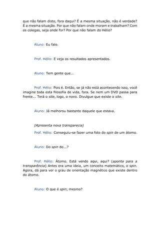 que não falam disto, fora daqui? É a mesma situação, não é verdade?
É a mesma situação. Por que não falam onde moram e trabalham? Com
os colegas, seja onde for? Por que não falam do Hélio?
Aluno: Eu falo.
Prof. Hélio: E veja os resultados apresentados.
Aluno: Tem gente que...
Prof. Hélio: Pois é. Então, se já não está acontecendo isso, você
imagine toda esta filosofia de vida, fora. Se nem um DVD passa para
frente... Terá o site, logo, o novo. Divulgue que existe o site.
Aluno: Já melhorou bastante daquele que estava.
(Apresenta nova transparecia)
Prof. Hélio: Conseguiu-se fazer uma foto do spin de um átomo.
Aluno: Do spin do...?
Prof. Hélio: Átomo. Está vendo aqui, aqui? (aponta para a
transparência) Antes era uma ideia, um conceito matemático, o spin.
Agora, dá para ver o grau de orientação magnético que existe dentro
do átomo.
Aluno: O que é spin, mesmo?
 