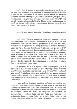 Prof. Hélio: É o grau de angulação magnética da partícula; se
ele para cima, para baixo. Ali se vê que existem vários tipos de ângulos
o qual ele está adotando. É um termo que só existe em Mecânica
Quântica. No momento angular, a partícula faz “assim”, ela gira. Então,
manipulando-se o spin, para cima ou para baixo, existe “0” e “1”; isso
também vira uma informação binária. Só que a informação passa a ser
um único átomo, e não milhares e milhares de átomos, como são hoje
feito nos computadores atuais.
Aluno: É tudo do site “Inovação Tecnológica” essa fonte, Hélio?
Prof. Hélio: “Cada bit magnético registrado no disco rígido de
um computador utiliza dezenas de milhares de átomos. No futuro, nós
poderemos usar um só átomo, guardando o bit em seu spin,
multiplicando a capacidade dos computadores por milhares de vezes”.
Usam-se, hoje, dezenas de milhares de átomos para gravar se é “0”
ou se é “1”, o sistema binário dos computadores atuais. É possível fazer
isso usando um único átomo. É “0” ou é “1”, dependendo do spin dele.
Já se aprendeu a manipular isso. Agora tem foto de átomo, foto da
onda se espalhando do átomo, foto do spin. Quer dizer, tudo que
parece ficção científica na Mecânica Quântica (...). Foto de molécula, a
conexão dos átomos dentro da molécula, que eu mostrei na outra aula.
Agora, é a realidade, nua e crua.
A pergunta é: o que significa essa informação? Que é a
pergunta da aula passada. “Onde que essa informação entra na minha
vida?” Como é que toda essa tecnologia vira dinheiro? Vira resultado?
Vira saúde? Vira tudo na minha vida prática? Como é que se conecta o
mundo quântico disso com o macro daqui? Como é que é a conexão
disso? Qual que é a interface que faz o quântico virar macro? Qual é?
Consciência.
A consciência da pessoa que faz a unificação do quântico com
o macro. Exatamente o que a pessoa pensa e sente. E essa ligação é
que eles não conseguem fazer. Eles ficam presos nisso. Portanto, terá
tecnologia de todos os tipos, mas continuam as falências. Continuam
as doenças. Continuam todas as tragédias, os suicídios, os
assassinatos, e continua tudo isso com toda esta tecnologia em
andamento. Cada vez mais. Mais. Mais e mais. E não muda na vida
prática, não muda absolutamente nada. Há cento e cinquenta anos se
 