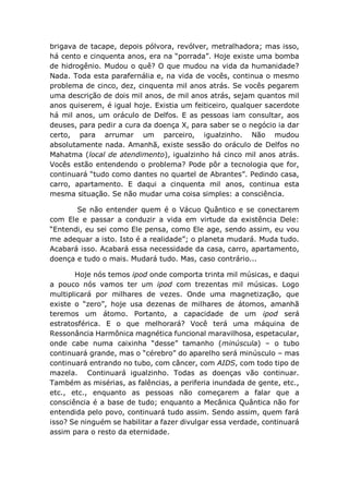 brigava de tacape, depois pólvora, revólver, metralhadora; mas isso,
há cento e cinquenta anos, era na “porrada”. Hoje existe uma bomba
de hidrogênio. Mudou o quê? O que mudou na vida da humanidade?
Nada. Toda esta parafernália e, na vida de vocês, continua o mesmo
problema de cinco, dez, cinquenta mil anos atrás. Se vocês pegarem
uma descrição de dois mil anos, de mil anos atrás, sejam quantos mil
anos quiserem, é igual hoje. Existia um feiticeiro, qualquer sacerdote
há mil anos, um oráculo de Delfos. E as pessoas iam consultar, aos
deuses, para pedir a cura da doença X, para saber se o negócio ia dar
certo, para arrumar um parceiro, igualzinho. Não mudou
absolutamente nada. Amanhã, existe sessão do oráculo de Delfos no
Mahatma (local de atendimento), igualzinho há cinco mil anos atrás.
Vocês estão entendendo o problema? Pode pôr a tecnologia que for,
continuará “tudo como dantes no quartel de Abrantes”. Pedindo casa,
carro, apartamento. E daqui a cinquenta mil anos, continua esta
mesma situação. Se não mudar uma coisa simples: a consciência.
Se não entender quem é o Vácuo Quântico e se conectarem
com Ele e passar a conduzir a vida em virtude da existência Dele:
“Entendi, eu sei como Ele pensa, como Ele age, sendo assim, eu vou
me adequar a isto. Isto é a realidade”; o planeta mudará. Muda tudo.
Acabará isso. Acabará essa necessidade da casa, carro, apartamento,
doença e tudo o mais. Mudará tudo. Mas, caso contrário...
Hoje nós temos ipod onde comporta trinta mil músicas, e daqui
a pouco nós vamos ter um ipod com trezentas mil músicas. Logo
multiplicará por milhares de vezes. Onde uma magnetização, que
existe o “zero”, hoje usa dezenas de milhares de átomos, amanhã
teremos um átomo. Portanto, a capacidade de um ipod será
estratosférica. E o que melhorará? Você terá uma máquina de
Ressonância Harmônica magnética funcional maravilhosa, espetacular,
onde cabe numa caixinha “desse” tamanho (minúscula) – o tubo
continuará grande, mas o “cérebro” do aparelho será minúsculo – mas
continuará entrando no tubo, com câncer, com AIDS, com todo tipo de
mazela. Continuará igualzinho. Todas as doenças vão continuar.
Também as misérias, as falências, a periferia inundada de gente, etc.,
etc., etc., enquanto as pessoas não começarem a falar que a
consciência é a base de tudo; enquanto a Mecânica Quântica não for
entendida pelo povo, continuará tudo assim. Sendo assim, quem fará
isso? Se ninguém se habilitar a fazer divulgar essa verdade, continuará
assim para o resto da eternidade.
 