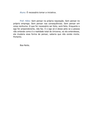 Aluno: É necessário tomar a iniciativa.
Prof. Hélio: Sem pensar na própria reputação. Sem pensar no
próprio emprego. Sem pensar nas consequências. Sem pensar em
coisa nenhuma. O que for necessário ser feito, será feito. Enquanto o
ego for preponderante, não faz. E o ego só é desse jeito se a pessoa
não entende como é a realidade total do Universo, se ela entendesse,
ela mudaria essa forma de pensar, saberia que não existe morte.
Portanto.
Boa Noite.
 