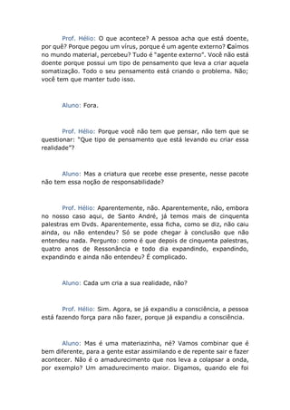 Prof. Hélio: O que acontece? A pessoa acha que está doente,
por quê? Porque pegou um vírus, porque é um agente externo? Caímos
no mundo material, percebeu? Tudo é “agente externo”. Você não está
doente porque possui um tipo de pensamento que leva a criar aquela
somatização. Todo o seu pensamento está criando o problema. Não;
você tem que manter tudo isso.
Aluno: Fora.
Prof. Hélio: Porque você não tem que pensar, não tem que se
questionar: “Que tipo de pensamento que está levando eu criar essa
realidade”?
Aluno: Mas a criatura que recebe esse presente, nesse pacote
não tem essa noção de responsabilidade?
Prof. Hélio: Aparentemente, não. Aparentemente, não, embora
no nosso caso aqui, de Santo André, já temos mais de cinquenta
palestras em Dvds. Aparentemente, essa ficha, como se diz, não caiu
ainda, ou não entendeu? Só se pode chegar à conclusão que não
entendeu nada. Pergunto: como é que depois de cinquenta palestras,
quatro anos de Ressonância e todo dia expandindo, expandindo,
expandindo e ainda não entendeu? É complicado.
Aluno: Cada um cria a sua realidade, não?
Prof. Hélio: Sim. Agora, se já expandiu a consciência, a pessoa
está fazendo força para não fazer, porque já expandiu a consciência.
Aluno: Mas é uma materiazinha, né? Vamos combinar que é
bem diferente, para a gente estar assimilando e de repente sair e fazer
acontecer. Não é o amadurecimento que nos leva a colapsar a onda,
por exemplo? Um amadurecimento maior. Digamos, quando ele foi
 