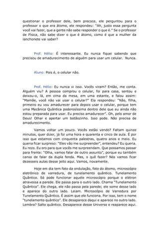 questionar o professor dele, bem precoce, ele perguntou para o
professor o que era átomo, ele respondeu: “Ah, justo essa pergunta
você vai fazer, que a gente não sabe responder o que é.” Se o professor
de Física, não sabe dizer o que é átomo, como é que a mulher da
lanchonete vai saber?
Prof. Hélio: É interessante. Eu nunca fiquei sabendo que
precisou de amadurecimento de alguém para usar um celular. Nunca.
Aluno: Pois é, o celular não.
Prof. Hélio: Eu nunca vi isso. Vocês viram? Então, me conta.
Alguém viu? A pessoa comprou o celular, foi para casa, sentou e
deixou-o, lá, em cima da mesa, em uma estante, e falou assim:
“Mamãe, você não vai usar o celular?” Ela respondeu: “Não, filha,
primeiro eu vou amadurecer para depois usar o celular, porque tem
uma Mecânica Quântica poderosíssima dentro dele que eu ainda não
estou preparada para usar. Eu preciso amadurecer”. Oh, pelo amor de
Deus! Olhar e apertar um botãozinho. Isso pode. Não precisa de
amadurecimento.
Vamos voltar um pouco. Vocês estão vendo? Faltam quinze
minutos, quer dizer, já foi uma hora e quarenta e cinco de aula. É por
isso que estamos com cinquenta palestras, quatro anos e meio. Eu
queria ficar surpreso: “Eles vão me surpreender”, entendeu? Eu queria.
Eu rezo. Eu oro para que vocês me surpreendam. Que possamos passar
para frente: “Olha, vamos falar de outro assunto”, porque eu também
canso de falar da dupla fenda. Mas, o quê fazer? Nós vamos ficar
dezesseis aulas desse jeito aqui. Vamos, novamente.
Hoje em dia tem foto da ondulação, foto do átomo, microscópio
eletrônico de varredura, de tunelamento quântico. Tunelamento
Quântico. Só pode funcionar aquele microscópio porque o elétron
atravessa a parede. Ele passa para o outro lado. Chama “Tunelamento
Quântico”. Ele chega, ele não passa pela parede; ele some desse lado
e aparece do outro lado. Leiam. Microscópio de Varredura por
Tunelamento Quântico. É assim que ele funciona. Por isso, tem o nome
“tunelamento quântico”. Ele desaparece daqui e aparece no outro lado.
Lembra? Salto quântico. Desaparece desse Universo e reaparece aqui.
 