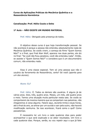 Curso de Aplicações Práticas da Mecânica Quântica e a
Ressonância Harmônica
Canalização: Prof. Hélio Couto e Osho
1ª Aula – NÃO EXISTE UM MUNDO MATERIAL
Prof. Hélio: Obrigado pela presença de todos.
O objetivo desse curso é que haja transformação pessoal. Se
não acontece é porque a pessoa não entendeu absolutamente nada de
Mecânica Quântica. Se vocês virem, o começo do filme “Quem Somos
Nós?” e o final, que Fred Alan Wolf, aparece nas duas partes, ele diz
no final: “Se você não ficou perplexo, você não entendeu nada”. Então,
se assiste o “Quem Somos Nós?” e considera que é um documentário
comum, não entendeu nada.
Essa é uma classe especial. Tem só uma pessoa que não é
usuária da ferramenta de Ressonância, certo? Só você (aponta para
um dos alunos).
Aluno: Eu?
Prof. Hélio: É. Todos os demais são usuários. E alguns já de
vários anos. Dois, três, quatro anos. Meses, um mês, até quatro anos
e meio. Temos uma situação muito particular nesta sala. Se vocês se
comportarem da mesma maneira que se comportam nas palestras, não
chegaremos à coisa alguma. Falarei aqui, durante trinta e duas horas,
até o final do ano, se entrar por um ouvido e sair pelo outro, não haverá
modificação nenhuma. Se isso acontecer, ficará como o quê? Como
passatempo.
É necessário ler um livro a cada quatorze dias para poder
acompanhar o que será explicado e se obter resultados. Um livro a
cada quatorze dias. Porque, senão, eu vou repetir aqui o que já falei
 