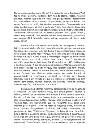 No meio do caminho, onde ele foi? É a pergunta que o Fred Alan Wolf
faz no início, do filme. Portanto, tem foto de átomo. Próton, nêutron
grudado, elétron que gira em volta. Os pesquisadores descobriram
isso. Eles falam: “Bom, com isto dá para fazer, juntar um átomo com
outro, fazemos as moléculas, de diversas matérias. Criamos toda esta
coisa da Química e só com a parte da Física. Nós criamos toda esta
parafernália eletrônica e nós podemos fazer uma bomba”. Enquanto a
“bombinha” não explodisse, as pessoas podiam falar: “papo furado”,
certo? Enquanto não tiver celular, bilhete único do metrô, passe livre
no pedágio, GPS, televisão, rádio, raio-x, enquanto não tiver nada
disso, certo?
Vamos voltar a duzentos anos atrás, as carruagens e cavalos.
Não tem eletricidade, não tem telégrafo sem fio, porque, como é que
funciona este telégrafo sem fio? Como é que a informação chega ao
outro posto, do outro lado? Porque, não tem uma pessoa digitando,
batendo na tecla. Como é que a informação chegou do outro lado?
Então, retira tudo. Você poderia falar: “Papo furado”. Depois de
duzentos anos, temos isso aqui. Dia 16 de julho de 1945, botãozinho
e bomba atômica. A que conclusão nós chegamos? Os físicos sabem do
que estão falando ou não? Porque, eles falaram que tem próton,
nêutron, elétron, certo? Eu tiro um nêutron, “bate” em outro nêutron,
é um “monte” de nêutrons (são muitos em cada átomo). A
complexidade vai crescendo e, no final, eu consigo fazer bomba
atômica. Isso é em virtude de que eu cheguei à conclusão que tem
átomo, tem próton, nêutron, elétron. Não acredita? “Pumba”, bomba,
Internet sem fio, GPS, e assim por diante.
Então, como podemos fazer? Ou acreditamos nisto ou nega toda
a realidade. Ou você acredita nisso, que existe próton, nêutron e
elétron, em virtude de que eles falaram que é assim que é a realidade.
Em decorrência disso, eles fizeram toda esta parafernália, portanto,
eles têm certeza que tem próton, nêutron, elétron. O que eles fizeram?
“Vamos fazer um instrumento que vai fotografar essa coisa para
mostrar para o povo”. Além de fazer os negócios deles, fizeram as
fotos. Quando fotografaram o átomo, há umas ondulações. Se
pesquisar no livro “O Universo Elegante”, do Brian Greene, há a foto.
Está o átomo e a ondinha saindo. Ondinha. Semelhante à pedrinha que
você joga em uma bacia com água, ondinha. Dá para ver a onda do
átomo. No livro do Jeffrey Satinover, ele fala: “Já foi fotografado lá um
condensado Bose-Einstein, matéria, duas matérias no mesmo lugar do
 