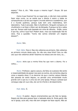 espaço.” Pois é, diz: “Não ocupa o mesmo lugar”. Ocupa. Só que
depende.
Como é que ficamos? Ou se nega tudo, e não tem mais sentido
fazer esse curso, ou se aceita que o átomo é assim e todas as
consequências e as leis que regem o mundo atômico e subatômico, que
é o mundo quântico, porque tudo tem uma matemática, tem
laboratório. Tudo é provado. Não é chutômetro. Ninguém compara um
chutômetro e vai fazer o fóton sair da lâmpada. É porque se fez e sabia
que sai. Porque está tudo baseado em cima de cálculos. Então, como
é que faz, como é que fica? Podem dizer, mas sua explanação não foi
clara. Fica a questão: “Como nós vamos entender um negócio
desses?”.
Aluno: Sim.
Prof. Hélio: Pois é. Mas nós voltamos ao primeiro. Nós voltamos
ao primeiro minuto desta aula. Ou não caiu essa ficha? Caiu ou não
caiu que nós voltamos atrás? Estamos na estaca zero de novo, ou...
Aluno: Acho que a minha ficha fez que nem o átomo. Foi e
voltou...
Aluno: Professor, agora a pouco, ela falou se a pessoa não sente
a responsabilidade de passar isso para os outros, ela comentou alguma
coisa a respeito disso. E no decorrer do que o senhor estava falando
das pessoas do sexto degrau, eu percebi uma similaridade muito
grande com o que eu vi uma vez em uma Igreja. Porque a pessoa que
consegue algo em sua vida, ela vai lá à frente e dá depoimento.
Prof. Hélio: É.
Aluno: O pastor. Alguns ensinamentos que ele fala na Igreja.
Depois ele fala para pessoa fazer o batizado deles lá. Muita gente não
vai à Igreja, ouve até, mas não tem coragem de fazer aquilo. Não sei
 