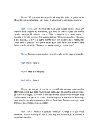 Aluno: Só que quando a gente vê daquele jeito, a gente acha
absurdo, uma palhaçada, um circo. E vendo por esse lado é natural.
Prof. Hélio: Um menino ele não veio nesse curso, mas um
menino que chegou ao Mahatma, que doía às articulações dos dedos
desde, sabe-se lá quanto tempo. Não conseguia fazer mais nada, e
doendo o tempo inteiro. Em quanto tempo? Um mês ou dois, não dói;
a dor acabou. E aí? E a outra cliente que, em quatro dias, resolvido?
Onde está a pessoa? Era para estar aqui para falar. Entendeu? Para
fazer um depoimento “Aconteceu assim comigo, isso e isso”.
Aluno: Porque, no caso do evangélico, ele sente essa obrigação.
Prof. Hélio: Pois é.
Aluno: Mas aí é religião.
Prof. Hélio: Pois é.
Aluno: No curso, já existe a consciência dessas informações
atômicas. Acho que todo mundo que está aqui, já assistiu as palestras,
já tem uma noção. Não tem o conhecimento porque veio buscar esse
conhecimento a partir do curso. Mas o segredo é como tirar esse ego
para você estar vibrando com o Vácuo Quântico. Porque seu ego, suas
crenças, que impedem de acessar.
Prof. Hélio: Analisa a palavra “crença”. Crença é o que você
acredita. Acredita em que? Você teve alguma informação e passou a
acreditar naquilo.
 