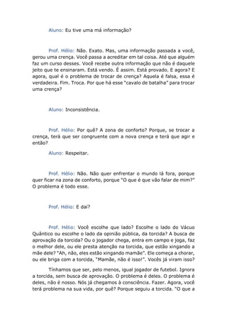 Aluno: Eu tive uma má informação?
Prof. Hélio: Não. Exato. Mas, uma informação passada a você,
gerou uma crença. Você passa a acreditar em tal coisa. Até que alguém
faz um curso desses. Você recebe outra informação que não é daquele
jeito que te ensinaram. Está vendo. É assim. Está provado. E agora? E
agora, qual é o problema de trocar de crença? Aquela é falsa, essa é
verdadeira. Fim. Troca. Por que há esse “cavalo de batalha” para trocar
uma crença?
Aluno: Inconsistência.
Prof. Hélio: Por quê? A zona de conforto? Porque, se trocar a
crença, terá que ser congruente com a nova crença e terá que agir e
então?
Aluno: Respeitar.
Prof. Hélio: Não. Não quer enfrentar o mundo lá fora, porque
quer ficar na zona de conforto, porque “O que é que vão falar de mim?”
O problema é todo esse.
Prof. Hélio: E daí?
Prof. Hélio: Você escolhe que lado? Escolhe o lado do Vácuo
Quântico ou escolhe o lado da opinião pública, da torcida? A busca de
aprovação da torcida? Ou o jogador chega, entra em campo e joga, faz
o melhor dele, ou ele presta atenção na torcida, que estão xingando a
mãe dele? “Ah, não, eles estão xingando mamãe”. Ele começa a chorar,
ou ele briga com a torcida, “Mamãe, não é isso!”. Vocês já viram isso?
Tínhamos que ser, pelo menos, igual jogador de futebol. Ignora
a torcida, sem busca de aprovação. O problema é deles. O problema é
deles, não é nosso. Nós já chegamos à consciência. Fazer. Agora, você
terá problema na sua vida, por quê? Porque seguiu a torcida. “O que a
 