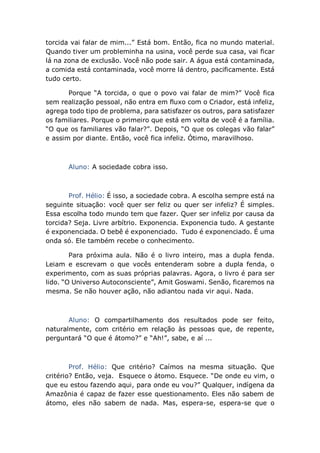 torcida vai falar de mim...” Está bom. Então, fica no mundo material.
Quando tiver um probleminha na usina, você perde sua casa, vai ficar
lá na zona de exclusão. Você não pode sair. A água está contaminada,
a comida está contaminada, você morre lá dentro, pacificamente. Está
tudo certo.
Porque “A torcida, o que o povo vai falar de mim?” Você fica
sem realização pessoal, não entra em fluxo com o Criador, está infeliz,
agrega todo tipo de problema, para satisfazer os outros, para satisfazer
os familiares. Porque o primeiro que está em volta de você é a família.
“O que os familiares vão falar?”. Depois, “O que os colegas vão falar”
e assim por diante. Então, você fica infeliz. Ótimo, maravilhoso.
Aluno: A sociedade cobra isso.
Prof. Hélio: É isso, a sociedade cobra. A escolha sempre está na
seguinte situação: você quer ser feliz ou quer ser infeliz? É simples.
Essa escolha todo mundo tem que fazer. Quer ser infeliz por causa da
torcida? Seja. Livre arbítrio. Exponencia. Exponencia tudo. A gestante
é exponenciada. O bebê é exponenciado. Tudo é exponenciado. É uma
onda só. Ele também recebe o conhecimento.
Para próxima aula. Não é o livro inteiro, mas a dupla fenda.
Leiam e escrevam o que vocês entenderam sobre a dupla fenda, o
experimento, com as suas próprias palavras. Agora, o livro é para ser
lido. “O Universo Autoconsciente”, Amit Goswami. Senão, ficaremos na
mesma. Se não houver ação, não adiantou nada vir aqui. Nada.
Aluno: O compartilhamento dos resultados pode ser feito,
naturalmente, com critério em relação às pessoas que, de repente,
perguntará “O que é átomo?” e “Ah!”, sabe, e aí ...
Prof. Hélio: Que critério? Caímos na mesma situação. Que
critério? Então, veja. Esquece o átomo. Esquece. “De onde eu vim, o
que eu estou fazendo aqui, para onde eu vou?” Qualquer, indígena da
Amazônia é capaz de fazer esse questionamento. Eles não sabem de
átomo, eles não sabem de nada. Mas, espera-se, espera-se que o
 