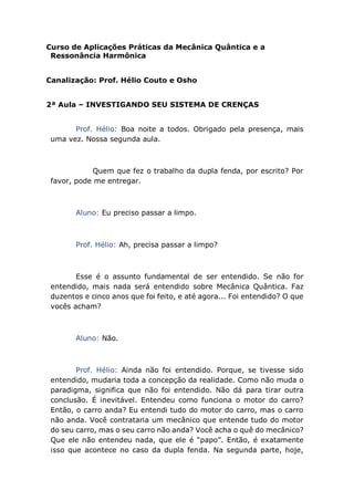 Curso de Aplicações Práticas da Mecânica Quântica e a
Ressonância Harmônica
Canalização: Prof. Hélio Couto e Osho
2ª Aula – INVESTIGANDO SEU SISTEMA DE CRENÇAS
Prof. Hélio: Boa noite a todos. Obrigado pela presença, mais
uma vez. Nossa segunda aula.
Quem que fez o trabalho da dupla fenda, por escrito? Por
favor, pode me entregar.
Aluno: Eu preciso passar a limpo.
Prof. Hélio: Ah, precisa passar a limpo?
Esse é o assunto fundamental de ser entendido. Se não for
entendido, mais nada será entendido sobre Mecânica Quântica. Faz
duzentos e cinco anos que foi feito, e até agora... Foi entendido? O que
vocês acham?
Aluno: Não.
Prof. Hélio: Ainda não foi entendido. Porque, se tivesse sido
entendido, mudaria toda a concepção da realidade. Como não muda o
paradigma, significa que não foi entendido. Não dá para tirar outra
conclusão. É inevitável. Entendeu como funciona o motor do carro?
Então, o carro anda? Eu entendi tudo do motor do carro, mas o carro
não anda. Você contrataria um mecânico que entende tudo do motor
do seu carro, mas o seu carro não anda? Você acha o quê do mecânico?
Que ele não entendeu nada, que ele é “papo”. Então, é exatamente
isso que acontece no caso da dupla fenda. Na segunda parte, hoje,
 