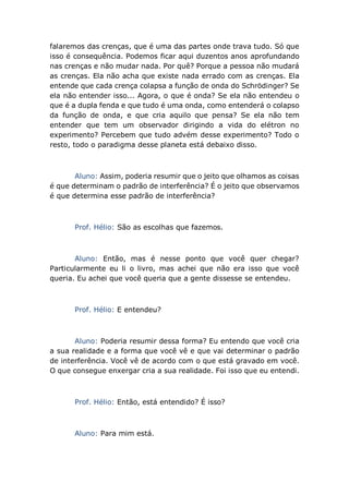 falaremos das crenças, que é uma das partes onde trava tudo. Só que
isso é consequência. Podemos ficar aqui duzentos anos aprofundando
nas crenças e não mudar nada. Por quê? Porque a pessoa não mudará
as crenças. Ela não acha que existe nada errado com as crenças. Ela
entende que cada crença colapsa a função de onda do Schrödinger? Se
ela não entender isso... Agora, o que é onda? Se ela não entendeu o
que é a dupla fenda e que tudo é uma onda, como entenderá o colapso
da função de onda, e que cria aquilo que pensa? Se ela não tem
entender que tem um observador dirigindo a vida do elétron no
experimento? Percebem que tudo advém desse experimento? Todo o
resto, todo o paradigma desse planeta está debaixo disso.
Aluno: Assim, poderia resumir que o jeito que olhamos as coisas
é que determinam o padrão de interferência? É o jeito que observamos
é que determina esse padrão de interferência?
Prof. Hélio: São as escolhas que fazemos.
Aluno: Então, mas é nesse ponto que você quer chegar?
Particularmente eu li o livro, mas achei que não era isso que você
queria. Eu achei que você queria que a gente dissesse se entendeu.
Prof. Hélio: E entendeu?
Aluno: Poderia resumir dessa forma? Eu entendo que você cria
a sua realidade e a forma que você vê e que vai determinar o padrão
de interferência. Você vê de acordo com o que está gravado em você.
O que consegue enxergar cria a sua realidade. Foi isso que eu entendi.
Prof. Hélio: Então, está entendido? É isso?
Aluno: Para mim está.
 