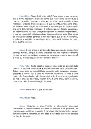 Prof. Hélio: É isso. Está entendido? Ficou claro, o que eu penso
cria a minha realidade? O que eu tenho que fazer? Uma lista de tudo o
que eu acredito, porque o que eu acredito está criando minha
realidade. É lógico. O que eu penso, o que eu sinto, emana uma onda.
Eu colapso essa função de onda com a escolha que eu faço e aquilo
cria uma determinada realidade. O próximo passo? Trocar as crenças.
Se fizermos uma lista das crenças que geram essa realidade planetária,
o que se colocaria? Já falamos tudo isso na primeira aula. Mas, quais
as crenças que estão gerando o mundo do jeito que ele é? A economia,
a política, a religião, a sociologia, tudo, tudo está debaixo de duas,
três, quatro crenças.
Aluno: É isso aí que a gente pode dizer que a onda, ela interfere
consigo mesma, porque ela está presente nos dois lugares ao mesmo
tempo, ou seja, ela está em uma crença e presente em uma subcrença?
É mais ou menos isso, ou eu não entendi direito?
Prof. Hélio: Cada escolha colapsa uma onda de possibilidade
infinita. A escolha transforma a possibilidade em uma probabilidade.
Existe uma onda de possibilidade vagando pelo Universo: passado,
presente e futuro. Vai e volta no Universo inteirinho. A onda é uma
onda, não é uma ficção, não é uma abstração. É uma onda, igual onda
de rádio, onda de televisão, celular, GPS. É uma onda, bem concreta,
uma onda. Não é uma abstração ficcional.
Aluno: Posso falar o que eu entendi?
Prof. Hélio: Pode.
Aluno: Segundo o experimento, o observador consegue
influenciar o comportamento de onda do elétron e da partícula, de
maneira que o elétron responde à escolha instantaneamente, porque
tem consciência. Portanto, eu crio toda a realidade através do colapso
da função de onda.
 