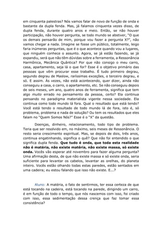 em cinquenta palestras? Nós vamos falar de novo de função de onda e
bastante da dupla fenda. Mas, já falamos cinquenta vezes disso, de
dupla fenda, durante quatro anos e meio. Então, se não houver
participação, não houver pergunta, se todo mundo se abstiver, “O que
os demais pensarão de mim, porque vou fazer a pergunta X?”, não
vamos chegar a nada. Imagine se fosse um público, totalmente, leigo
faria inúmeras perguntas, que é o que acontece quando vou a lugares,
que ninguém conhece o assunto. Agora, se já estão fazendo, se já
expandiu, será que não têm dúvidas sobre a ferramenta, a Ressonância
Harmônica, Mecânica Quântica? Por que não consigo o meu carro,
casa, apartamento, seja lá o que for? Esse é o objetivo primário das
pessoas que vêm procurar esse trabalho. É tudo primeiro degrau,
segundo degrau de Maslow, raríssimas exceções, o terceiro degrau, e
só. E assim. Às vezes, não está acontecendo, quer dizer, ainda não
conseguiu a casa, o carro, o apartamento, etc. Se não conseguiu depois
de seis meses, um ano, quatro anos de ferramenta, significa que tem
algo muito errado no pensamento da pessoa, certo? Ela continua
pensando no paradigma materialista vigente nessa sociedade. Ela
continua como todo mundo lá fora. Qual o resultado que está tendo?
Você está tendo o resultado de todo mundo lá de fora, isto é, só
problema, problema e nada de solução? Ou tem os resultados que eles
falam no “Quem Somos Nós?” Esse é o “X” da questão.
Doenças, dinheiro, relacionamento, todo tipo de problema.
Teria que ser resolvido em, no máximo, seis meses de Ressonância. O
resto seria crescimento espiritual. Mas, se depois de dois, três anos,
continua engatinhando, significa o quê? Que não foi entendido o que
significa dupla fenda. Que tudo é onda, que toda esta realidade
não é matéria, não existe matéria, não existe massa, só existe
onda. Vocês vão esperar até novembro para fazer alguma pergunta?
Uma afirmação desta, de que não existe massa e só existe onda, seria
suficiente para levantar os cabelos, levantar as orelhas, do planeta
inteiro. Vocês estão olhando todas estas paredes, estão sentados em
uma cadeira; eu estou falando que isso não existe. E...?
Aluno: A matéria, o fato de sentirmos, ter essa certeza de que
está tocando na cadeira, está tocando na parede, dirigindo um carro,
é em função de todo o tempo, que nós nascemos com isso, foi criado
com isso, essa sedimentação dessa crença que faz tomar essa
consistência?
 