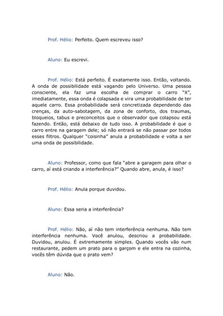 Prof. Hélio: Perfeito. Quem escreveu isso?
Aluno: Eu escrevi.
Prof. Hélio: Está perfeito. É exatamente isso. Então, voltando.
A onda de possibilidade está vagando pelo Universo. Uma pessoa
consciente, ela faz uma escolha de comprar o carro “X”,
imediatamente, essa onda é colapsada e vira uma probabilidade de ter
aquele carro. Essa probabilidade será concretizada dependendo das
crenças, da auto-sabotagem, da zona de conforto, dos traumas,
bloqueios, tabus e preconceitos que o observador que colapsou está
fazendo. Então, está debaixo de tudo isso. A probabilidade é que o
carro entre na garagem dele; só não entrará se não passar por todos
esses filtros. Qualquer “coisinha” anula a probabilidade e volta a ser
uma onda de possibilidade.
Aluno: Professor, como que fala “abre a garagem para olhar o
carro, aí está criando a interferência?” Quando abre, anula, é isso?
Prof. Hélio: Anula porque duvidou.
Aluno: Essa seria a interferência?
Prof. Hélio: Não, aí não tem interferência nenhuma. Não tem
interferência nenhuma. Você anulou, descriou a probabilidade.
Duvidou, anulou. É extremamente simples. Quando vocês vão num
restaurante, pedem um prato para o garçom e ele entra na cozinha,
vocês têm dúvida que o prato vem?
Aluno: Não.
 