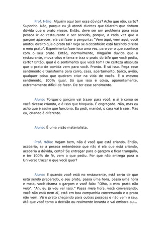 Prof. Hélio: Alguém aqui tem essa dúvida? Acho que não, certo?
Suponho. Não, porque eu já atendi clientes que falaram que tinham
dúvida que o prato viesse. Então, deve ser um problema para essa
pessoa ir ao restaurante e ser servido, porque, a cada vez que o
garçom aparecer, ela vai fazer a pergunta: “Vem aqui, vem aqui, você
anotou direito que o prato tal? Veja se o cozinheiro está fazendo direito
o meu prato”. Experimenta fazer isso uma vez, para ver o que acontece
com o seu prato. Então, normalmente, ninguém duvida que o
restaurante, mova céus e terra e traz o prato do bife que você pediu,
certo? Então, qual é o sentimento que você tem? De certeza absoluta
que o prato de comida vem para você. Pronto. É só isso. Pega esse
sentimento e transforma para carro, casa, apartamento, barco, avião,
qualquer coisa que queiram criar na vida de vocês. É o mesmo
sentimento, 100% igual. Só que isso é coisa, aparentemente,
extremamente difícil de fazer. De ter esse sentimento.
Aluno: Porque o garçom vai trazer para você, e aí é como se
você tivesse criando, e é isso que bloqueia. É engraçado. Não, mas eu
acho que é assim que funciona. Eu pedi, mandei, o cara vai trazer. Mas
eu, criando é diferente.
Aluno: É uma visão materialista.
Prof. Hélio: Vejam bem, não é você que está criando. Então,
acabaria, se a pessoa entendesse que não é ela que está criando,
acabaria a dúvida, certo? Se entregar para o garçom e ficar tranquilo,
e ter 100% de fé, vem o que pediu. Por que não entrega para o
Universo trazer o que você quer?
Aluno: E quando você está no restaurante, está certo de que
está sendo preparado, o seu prato, passa uma hora, passa uma hora
e meia, você chama o garçom e você fala: “Olha, o meu prato não
veio”. “Ah, eu já vou ver isso.” Passa meia hora, você conversando,
você não está nem aí, está em boa companhia conversando e o prato
não vem. Vê o prato chegando para outras pessoas e não vem o seu.
Até que você toma a decisão ou realmente levanta e vai embora ou...
 