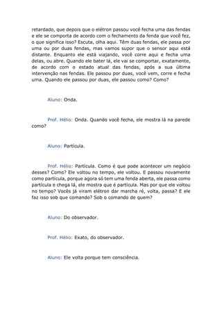retardado, que depois que o elétron passou você fecha uma das fendas
e ele se comporta de acordo com o fechamento da fenda que você fez,
o que significa isso? Escuta, olha aqui. Têm duas fendas, ele passa por
uma ou por duas fendas, mas vamos supor que o sensor aqui está
distante. Enquanto ele está viajando, você corre aqui e fecha uma
delas, ou abre. Quando ele bater lá, ele vai se comportar, exatamente,
de acordo com o estado atual das fendas, após a sua última
intervenção nas fendas. Ele passou por duas, você vem, corre e fecha
uma. Quando ele passou por duas, ele passou como? Como?
Aluno: Onda.
Prof. Hélio: Onda. Quando você fecha, ele mostra lá na parede
como?
Aluno: Partícula.
Prof. Hélio: Partícula. Como é que pode acontecer um negócio
desses? Como? Ele voltou no tempo, ele voltou. E passou novamente
como partícula, porque agora só tem uma fenda aberta, ele passa como
partícula e chega lá, ele mostra que é partícula. Mas por que ele voltou
no tempo? Vocês já viram elétron dar marcha ré, volta, passa? E ele
faz isso sob que comando? Sob o comando de quem?
Aluno: Do observador.
Prof. Hélio: Exato, do observador.
Aluno: Ele volta porque tem consciência.
 