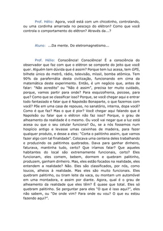 Prof. Hélio: Agora, você está com um chicotinho, controlando,
ou uma cordinha amarrada no pescoço do elétron? Como que você
controla o comportamento do elétron? Através da...?
Aluno: ...Da mente. Do eletromagnetismo...
Prof. Hélio: Consciência! Consciência! É a consciência do
observador que faz com que o elétron se comporte do jeito que você
quer. Alguém tem dúvida que é assim? Porque tem luz acesa, tem GPS,
bilhete único do metrô, rádio, televisão, míssil, bomba atômica. Tem
90% da parafernália desta civilização, funcionando em cima da
matemática deste experimento. Então, é um negócio que, antes de
falar: “Não acredito” ou “Não é assim”, precisa ter muito cuidado,
porque, vamos partir para onde? Para esquizofrenia, psicose, para
que? Como que se classificar isso? Porque, se você chegar aqui e entrar
todo fantasiado e falar que é Napoleão Bonaparte, o que fazemos com
você? Põe em uma casa de repouso, no sanatório, interna, dopa você?
Como é que faz? Mas o que é pior? Você chegar aqui falando que é
Napoleão ou falar que o elétron não faz isso? Porque, o grau de
alheamento da realidade é o mesmo. Ou você vai negar que a luz está
acesa ou que o seu celular funciona? Ou, se a nós fossemos num
hospício antigo e levasse umas caixinhas de madeira, para fazer
qualquer produto, e desse a eles: “Corta o palitinho assim, que vamos
fazer algo com tal finalidade”. Colocava uma centena deles trabalhando
e produzindo os palitinhos quebrados. Dava para ganhar dinheiro,
faturava, mantinha tudo, certo? Que iríamos falar? Que aqueles
habitantes do local são extremamente funcionais, certo? Eles
funcionam, eles comem, bebem, dormem e quebram palitinho,
produzem, ganham dinheiro. Mas, eles estão focados na realidade, eles
entendem a realidade? Não. Eles são classificados, por nós, como
loucos, alheios à realidade. Mas eles são muito funcionais. Eles
quebram palitinho, ou tiram leite da vaca, ou montam um automóvel
em uma montadora, e assim por diante. Agora, qual é o grau de
alheamento da realidade que eles têm? É quase que total. Eles só
quebram palitinho. Se perguntar para eles “O que é isso aqui?”, eles
não sabem, ou “De onde vim? Para onde eu vou? O que eu estou
fazendo aqui?”.
 