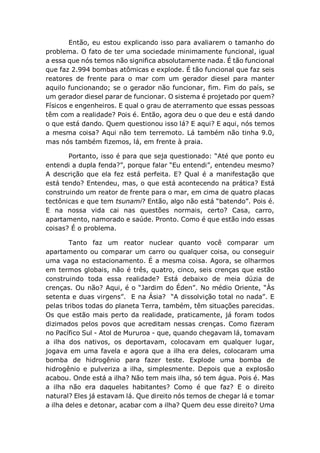 Então, eu estou explicando isso para avaliarem o tamanho do
problema. O fato de ter uma sociedade minimamente funcional, igual
a essa que nós temos não significa absolutamente nada. É tão funcional
que faz 2.994 bombas atômicas e explode. É tão funcional que faz seis
reatores de frente para o mar com um gerador diesel para manter
aquilo funcionando; se o gerador não funcionar, fim. Fim do país, se
um gerador diesel parar de funcionar. O sistema é projetado por quem?
Físicos e engenheiros. E qual o grau de aterramento que essas pessoas
têm com a realidade? Pois é. Então, agora deu o que deu e está dando
o que está dando. Quem questionou isso lá? E aqui? E aqui, nós temos
a mesma coisa? Aqui não tem terremoto. Lá também não tinha 9.0,
mas nós também fizemos, lá, em frente à praia.
Portanto, isso é para que seja questionado: “Até que ponto eu
entendi a dupla fenda?”, porque falar “Eu entendi”, entendeu mesmo?
A descrição que ela fez está perfeita. E? Qual é a manifestação que
está tendo? Entendeu, mas, o que está acontecendo na prática? Está
construindo um reator de frente para o mar, em cima de quatro placas
tectônicas e que tem tsunami? Então, algo não está “batendo”. Pois é.
E na nossa vida cai nas questões normais, certo? Casa, carro,
apartamento, namorado e saúde. Pronto. Como é que estão indo essas
coisas? É o problema.
Tanto faz um reator nuclear quanto você comparar um
apartamento ou comparar um carro ou qualquer coisa, ou conseguir
uma vaga no estacionamento. É a mesma coisa. Agora, se olharmos
em termos globais, não é três, quatro, cinco, seis crenças que estão
construindo toda essa realidade? Está debaixo de meia dúzia de
crenças. Ou não? Aqui, é o “Jardim do Éden”. No médio Oriente, “Às
setenta e duas virgens”. E na Ásia? “A dissolvição total no nada”. E
pelas tribos todas do planeta Terra, também, têm situações parecidas.
Os que estão mais perto da realidade, praticamente, já foram todos
dizimados pelos povos que acreditam nessas crenças. Como fizeram
no Pacífico Sul - Atol de Mururoa - que, quando chegavam lá, tomavam
a ilha dos nativos, os deportavam, colocavam em qualquer lugar,
jogava em uma favela e agora que a ilha era deles, colocaram uma
bomba de hidrogênio para fazer teste. Explode uma bomba de
hidrogênio e pulveriza a ilha, simplesmente. Depois que a explosão
acabou. Onde está a ilha? Não tem mais ilha, só tem água. Pois é. Mas
a ilha não era daqueles habitantes? Como é que faz? E o direito
natural? Eles já estavam lá. Que direito nós temos de chegar lá e tomar
a ilha deles e detonar, acabar com a ilha? Quem deu esse direito? Uma
 