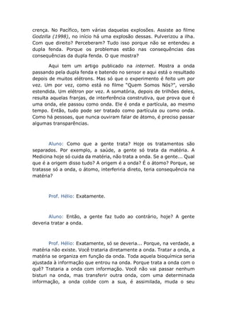 crença. No Pacífico, tem várias daquelas explosões. Assiste ao filme
Godzilla (1998), no início há uma explosão dessas. Pulverizou a ilha.
Com que direito? Perceberam? Tudo isso porque não se entendeu a
dupla fenda. Porque os problemas estão nas consequências das
consequências da dupla fenda. O que mostra?
Aqui tem um artigo publicado na internet. Mostra a onda
passando pela dupla fenda e batendo no sensor e aqui está o resultado
depois de muitos elétrons. Mas só que o experimento é feito um por
vez. Um por vez, como está no filme “Quem Somos Nós?”, versão
estendida. Um elétron por vez. A somatória, depois de trilhões deles,
resulta aquelas franjas, de interferência construtiva, que prova que é
uma onda, ele passou como onda. Ele é onda e partícula, ao mesmo
tempo. Então, tudo pode ser tratado como partícula ou como onda.
Como há pessoas, que nunca ouviram falar de átomo, é preciso passar
algumas transparências.
Aluno: Como que a gente trata? Hoje os tratamentos são
separados. Por exemplo, a saúde, a gente só trata da matéria. A
Medicina hoje só cuida da matéria, não trata a onda. Se a gente... Qual
que é a origem disso tudo? A origem é a onda? É o átomo? Porque, se
tratasse só a onda, o átomo, interferiria direto, teria consequência na
matéria?
Prof. Hélio: Exatamente.
Aluno: Então, a gente faz tudo ao contrário, hoje? A gente
deveria tratar a onda.
Prof. Hélio: Exatamente, só se deveria... Porque, na verdade, a
matéria não existe. Você trataria diretamente a onda. Tratar a onda, a
matéria se organiza em função da onda. Toda aquela bioquímica seria
ajustada à informação que entrou na onda. Porque trata a onda com o
quê? Trataria a onda com informação. Você não vai passar nenhum
bisturi na onda, mas transferir outra onda, com uma determinada
informação, a onda colide com a sua, é assimilada, muda o seu
 