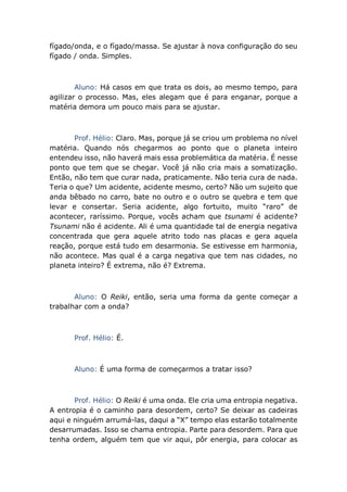 fígado/onda, e o fígado/massa. Se ajustar à nova configuração do seu
fígado / onda. Simples.
Aluno: Há casos em que trata os dois, ao mesmo tempo, para
agilizar o processo. Mas, eles alegam que é para enganar, porque a
matéria demora um pouco mais para se ajustar.
Prof. Hélio: Claro. Mas, porque já se criou um problema no nível
matéria. Quando nós chegarmos ao ponto que o planeta inteiro
entendeu isso, não haverá mais essa problemática da matéria. É nesse
ponto que tem que se chegar. Você já não cria mais a somatização.
Então, não tem que curar nada, praticamente. Não teria cura de nada.
Teria o que? Um acidente, acidente mesmo, certo? Não um sujeito que
anda bêbado no carro, bate no outro e o outro se quebra e tem que
levar e consertar. Seria acidente, algo fortuito, muito “raro” de
acontecer, raríssimo. Porque, vocês acham que tsunami é acidente?
Tsunami não é acidente. Ali é uma quantidade tal de energia negativa
concentrada que gera aquele atrito todo nas placas e gera aquela
reação, porque está tudo em desarmonia. Se estivesse em harmonia,
não acontece. Mas qual é a carga negativa que tem nas cidades, no
planeta inteiro? É extrema, não é? Extrema.
Aluno: O Reiki, então, seria uma forma da gente começar a
trabalhar com a onda?
Prof. Hélio: É.
Aluno: É uma forma de começarmos a tratar isso?
Prof. Hélio: O Reiki é uma onda. Ele cria uma entropia negativa.
A entropia é o caminho para desordem, certo? Se deixar as cadeiras
aqui e ninguém arrumá-las, daqui a “X” tempo elas estarão totalmente
desarrumadas. Isso se chama entropia. Parte para desordem. Para que
tenha ordem, alguém tem que vir aqui, pôr energia, para colocar as
 