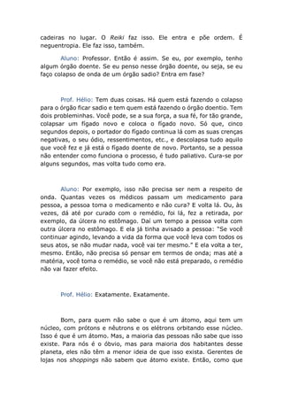 cadeiras no lugar. O Reiki faz isso. Ele entra e põe ordem. É
neguentropia. Ele faz isso, também.
Aluno: Professor. Então é assim. Se eu, por exemplo, tenho
algum órgão doente. Se eu penso nesse órgão doente, ou seja, se eu
faço colapso de onda de um órgão sadio? Entra em fase?
Prof. Hélio: Tem duas coisas. Há quem está fazendo o colapso
para o órgão ficar sadio e tem quem está fazendo o órgão doentio. Tem
dois probleminhas. Você pode, se a sua força, a sua fé, for tão grande,
colapsar um fígado novo e coloca o fígado novo. Só que, cinco
segundos depois, o portador do fígado continua lá com as suas crenças
negativas, o seu ódio, ressentimentos, etc., e descolapsa tudo aquilo
que você fez e já está o fígado doente de novo. Portanto, se a pessoa
não entender como funciona o processo, é tudo paliativo. Cura-se por
alguns segundos, mas volta tudo como era.
Aluno: Por exemplo, isso não precisa ser nem a respeito de
onda. Quantas vezes os médicos passam um medicamento para
pessoa, a pessoa toma o medicamento e não cura? E volta lá. Ou, às
vezes, dá até por curado com o remédio, foi lá, fez a retirada, por
exemplo, da úlcera no estômago. Daí um tempo a pessoa volta com
outra úlcera no estômago. E ela já tinha avisado a pessoa: “Se você
continuar agindo, levando a vida da forma que você leva com todos os
seus atos, se não mudar nada, você vai ter mesmo.” E ela volta a ter,
mesmo. Então, não precisa só pensar em termos de onda; mas até a
matéria, você toma o remédio, se você não está preparado, o remédio
não vai fazer efeito.
Prof. Hélio: Exatamente. Exatamente.
Bom, para quem não sabe o que é um átomo, aqui tem um
núcleo, com prótons e nêutrons e os elétrons orbitando esse núcleo.
Isso é que é um átomo. Mas, a maioria das pessoas não sabe que isso
existe. Para nós é o óbvio, mas para maioria dos habitantes desse
planeta, eles não têm a menor ideia de que isso exista. Gerentes de
lojas nos shoppings não sabem que átomo existe. Então, como que
 