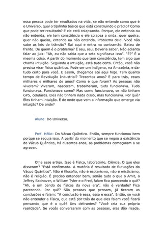 essa pessoa pode ter resultados na vida, se não entende como que é
o Universo, qual o tijolinho básico que está construindo o prédio? Como
que pode ter resultado? E ele está colapsando. Porque, ele entenda ou
não entenda, ele tem consciência e ele colapsa a onda; quer queira,
quer não queira, entenda ou não entenda. Problema dele. Você não
sabe as leis de trânsito? Sai aqui e entra na contramão. Bateu de
frente. De quem é o problema? É seu, seu. Deveria saber. Não adianta
falar ao juiz: “Ah, eu não sabia que a seta significava isso”. “É?” É a
mesma coisa. A partir do momento que tem consciência, tem algo que
chama intuição. Seguindo a intuição, está tudo certo. Então, você não
precisa virar físico quântico. Pode ser um indígena, na Amazônia, e dar
tudo certo para você. E assim, chegamos até aqui hoje. Tem quanto
tempo de Revolução Industrial? Trezentos anos? E para trás, esses
milhares e milhares de anos? Como é que foram? As pessoas não
viveram? Viveram, nasceram, trabalharam, tudo funcionava. Tudo
funcionava. Funcionava como? Mas como funcionava, se não tinham
GPS, celulares. Eles não tinham nada disso, mas funcionava. Por quê?
Eles tinham intuição. E de onde que vem a informação que emerge via
intuição? De onde?
Aluno: Do Universo.
Prof. Hélio: Do Vácuo Quântico. Então, sempre funcionou bem
porque se seguia isso. A partir do momento que se negou a existência
do Vácuo Quântico, há duzentos anos, os problemas começaram a se
agravar.
Olha esse artigo. Isso é Física, laboratório, Ciência. O que eles
disseram? “Está confirmado. A matéria é resultado de flutuações do
Vácuo Quântico”. Não é filosofia, não é esoterismo, não é misticismo,
não é religião. É preciso entender bem, senão tudo o que o Amit, o
Jeffrey Satinover, o William Tyler e o Fred, falam fica parecendo o quê?
“Ah, é um bando de físicos da nova era”, não é verdade? Fica
parecendo. Por quê? São pessoas que pensam, já tiraram as
conclusões e falam: “A conclusão é essa, essa e essa”. Então, se você
não entender a Física, que está por trás do que eles falam você ficará
pensando que é o quê? Uns delirantes? “Você cria sua própria
realidade”. Se vocês conversarem com as pessoas, elas dão risada.
 