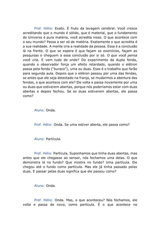 Prof. Hélio: Exato. É fruto da lavagem cerebral. Você cresce
acreditando que o mundo é sólido, que é material, que o fundamento
do Universo é pura matéria, você acredita nisso. O que acontece com
o seu mundo? Passa a ser só de matéria. Exatamente o que acredita é
a sua realidade. A mente cria a realidade da pessoa. Essa é a conclusão
lá na frente. O que se espera é que façam os exercícios, façam as
pesquisas e cheguem a essa conclusão por si só. O que você pensa
você cria. E vem tudo de onde? Do experimento da dupla fenda,
quando o observador força um efeito retardado, quando o elétron
passa pela fenda (“buraco”), uma ou duas. Esse é o trabalho que farão
para segunda aula. Depois que o elétron passou por uma das fendas,
se antes que ele seja detectado na franja, se mudarmos a abertura das
fendas, o que acontece com ele? Ele volta e passa novamente por uma
ou duas que estiverem abertas, porque nós poderíamos estar com duas
abertas e depois fechou. Se as duas estiverem abertas, ele passa
como?
Aluno: Onda.
Prof. Hélio: Onda. Se uma estiver aberta, ele passa como?
Aluno: Partícula.
Prof. Hélio: Partícula. Suponhamos que tinha duas abertas, mas
antes que ele chegasse ao sensor, nós fechamos uma delas. O que
demonstra lá no fundo? Que mostra no fundo? Uma partícula. Ele
chegou até o fundo como partícula. Mas ele já tinha passado pelas
duas. E passar pelas duas significa que ele passou como?
Aluno: Onda.
Prof. Hélio: Onda. Mas, o que aconteceu? Nós fechamos, ele
volta e passa de novo, como partícula. É o que acontece no
 