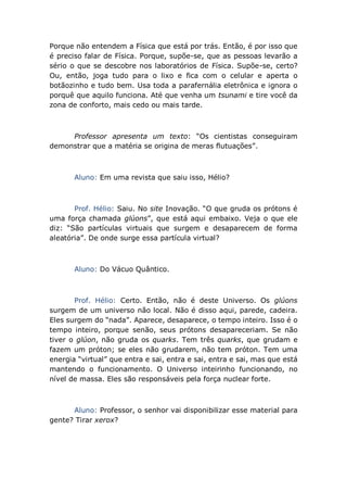 Porque não entendem a Física que está por trás. Então, é por isso que
é preciso falar de Física. Porque, supõe-se, que as pessoas levarão a
sério o que se descobre nos laboratórios de Física. Supõe-se, certo?
Ou, então, joga tudo para o lixo e fica com o celular e aperta o
botãozinho e tudo bem. Usa toda a parafernália eletrônica e ignora o
porquê que aquilo funciona. Até que venha um tsunami e tire você da
zona de conforto, mais cedo ou mais tarde.
Professor apresenta um texto: “Os cientistas conseguiram
demonstrar que a matéria se origina de meras flutuações”.
Aluno: Em uma revista que saiu isso, Hélio?
Prof. Hélio: Saiu. No site Inovação. “O que gruda os prótons é
uma força chamada glúons”, que está aqui embaixo. Veja o que ele
diz: “São partículas virtuais que surgem e desaparecem de forma
aleatória”. De onde surge essa partícula virtual?
Aluno: Do Vácuo Quântico.
Prof. Hélio: Certo. Então, não é deste Universo. Os glúons
surgem de um universo não local. Não é disso aqui, parede, cadeira.
Eles surgem do “nada”. Aparece, desaparece, o tempo inteiro. Isso é o
tempo inteiro, porque senão, seus prótons desapareceriam. Se não
tiver o glúon, não gruda os quarks. Tem três quarks, que grudam e
fazem um próton; se eles não grudarem, não tem próton. Tem uma
energia “virtual” que entra e sai, entra e sai, entra e sai, mas que está
mantendo o funcionamento. O Universo inteirinho funcionando, no
nível de massa. Eles são responsáveis pela força nuclear forte.
Aluno: Professor, o senhor vai disponibilizar esse material para
gente? Tirar xerox?
 